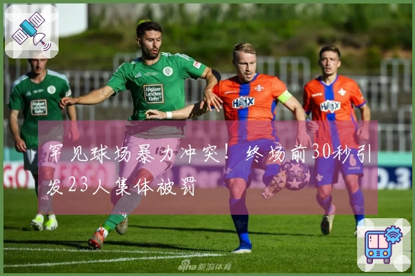 罕见球场暴力冲突！终场前30秒引发23人集体被罚