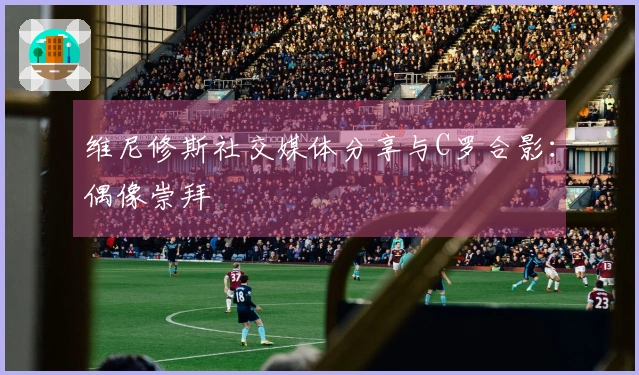 维尼修斯社交媒体分享与C罗合影：偶像崇拜