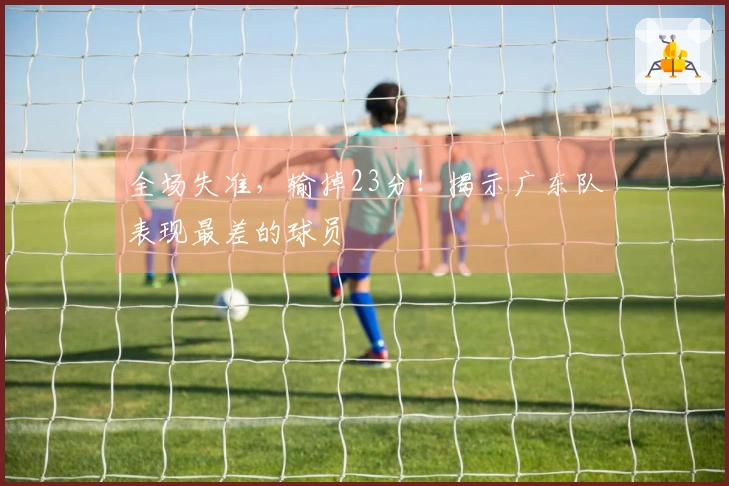 全场失准，输掉23分！揭示广东队表现最差的球员