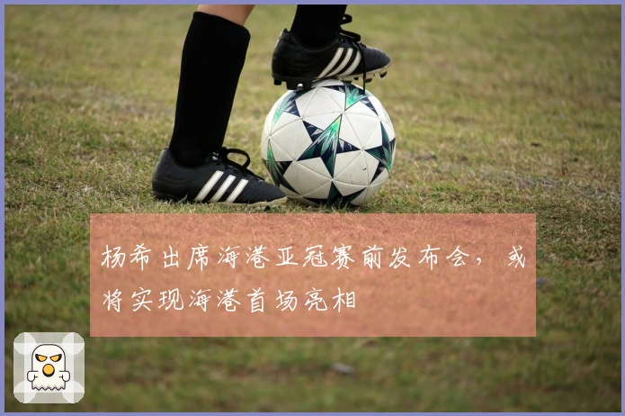 杨希出席海港亚冠赛前发布会，或将实现海港首场亮相