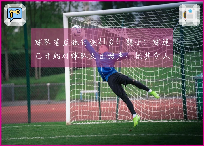 球队落后独行侠21分！骑士：球迷已开始对球队发出嘘声，极其令人失望