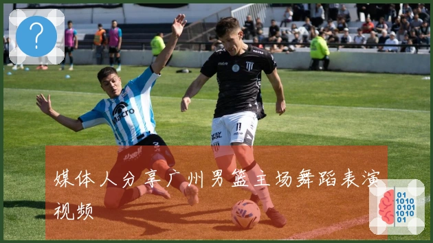 媒体人分享广州男篮主场舞蹈表演视频