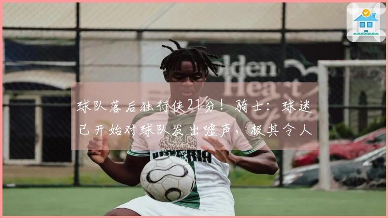 球队落后独行侠21分！骑士：球迷已开始对球队发出嘘声，极其令人失望