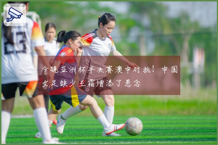 今晚亚洲杯半决赛澳中对抗！中国女足缺少王霜增添了悬念