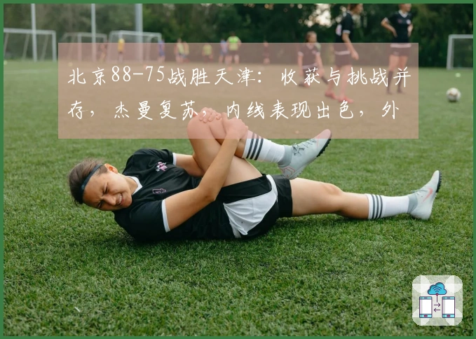 北京88-75战胜天津：收获与挑战并存，杰曼复苏，内线表现出色，外线依然需加强！