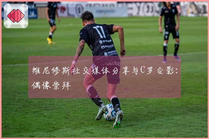 维尼修斯社交媒体分享与C罗合影：偶像崇拜