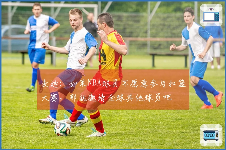 麦迪：如果NBA球员不愿意参与扣篮大赛，那就邀请全球其他球员吧